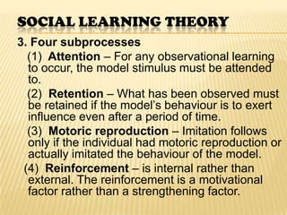 SOCIAL LEARNING THEORY
3. Four subprocesses
  (1) Attention – For any observational learning
  to occur, the model stimulus must be attended
  to.
  (2) Retention – What has been observed must
  be retained if the model’s behaviour is to exert
  influence even after a period of time.
  (3) Motoric reproduction – Imitation follows
  only if the individual had motoric reproduction or
  actually imitated the behaviour of the model.
 (4) Reinforcement – is internal rather than
  external. The reinforcement is a motivational
  factor rather than a strengthening factor.
 