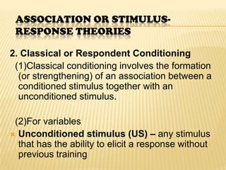 ASSOCIATION OR STIMULUS-
 RESPONSE THEORIES

2. Classical or Respondent Conditioning
 (1)Classical conditioning involves the formation
  (or strengthening) of an association between a
  conditioned stimulus together with an
  unconditioned stimulus.

 (2)For variables
 Unconditioned stimulus (US) – any stimulus
  that has the ability to elicit a response without
  previous training
 