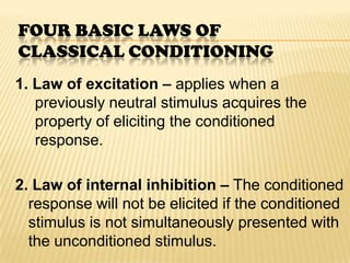 FOUR BASIC LAWS OF
CLASSICAL CONDITIONING
1. Law of excitation – applies when a
   previously neutral stimulus acquires the
   property of eliciting the conditioned
   response.

2. Law of internal inhibition – The conditioned
  response will not be elicited if the conditioned
  stimulus is not simultaneously presented with
  the unconditioned stimulus.
 