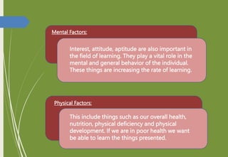 Mental Factors:
Interest, attitude, aptitude are also important in
the field of learning. They play a vital role in the
mental and general behavior of the individual.
These things are increasing the rate of learning.
Physical Factors:
This include things such as our overall health,
nutrition, physical deficiency and physical
development. If we are in poor health we want
be able to learn the things presented.
 