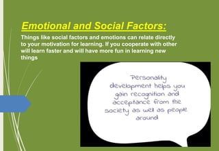 Emotional and Social Factors:
Things like social factors and emotions can relate directly
to your motivation for learning. If you cooperate with other
will learn faster and will have more fun in learning new
things
 