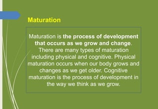 Maturation is the process of development
that occurs as we grow and change.
There are many types of maturation
including physical and cognitive. Physical
maturation occurs when our body grows and
changes as we get older. Cognitive
maturation is the process of development in
the way we think as we grow.
Maturation
 