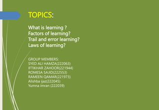 TOPICS:
What is learning ?
Factors of learning?
Trail and error learning?
Laws of learning?
GROUP MEMBERS:
SYED ALI HAMZA(222063)
IFTIKHAR ZAHOOR(221944)
ROMESA SAJID(222553)
RAMEEN QAMAR(221973)
Alishba ijaz(222045)
Yumna imran (222039)
 