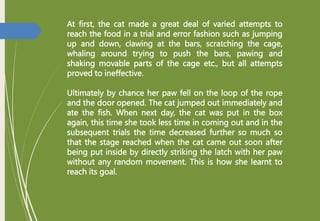 At first, the cat made a great deal of varied attempts to
reach the food in a trial and error fashion such as jumping
up and down, clawing at the bars, scratching the cage,
whaling around trying to push the bars, pawing and
shaking movable parts of the cage etc., but all attempts
proved to ineffective.
Ultimately by chance her paw fell on the loop of the rope
and the door opened. The cat jumped out immediately and
ate the fish. When next day, the cat was put in the box
again, this time she took less time in coming out and in the
subsequent trials the time decreased further so much so
that the stage reached when the cat came out soon after
being put inside by directly striking the latch with her paw
without any random movement. This is how she learnt to
reach its goal.
 