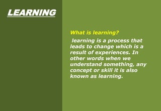 LEARNING
What is learning?
learning is a process that
leads to change which is a
result of experiences. In
other words when we
understand something, any
concept or skill it is also
known as learning.
 