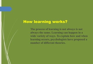 How learning works?
The process of learning is not always is not
always the same. Learning can happen in a
wide variety of ways. To explain how and when
learning occurs, psychologists have proposed a
number of different theories.
 