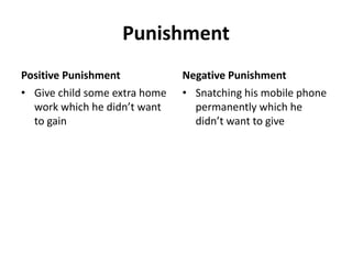 Punishment
Positive Punishment
• Give child some extra home
work which he didn’t want
to gain
Negative Punishment
• Snatching his mobile phone
permanently which he
didn’t want to give
 