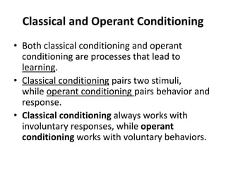 Classical and Operant Conditioning
• Both classical conditioning and operant
conditioning are processes that lead to
learning.
• Classical conditioning pairs two stimuli,
while operant conditioning pairs behavior and
response.
• Classical conditioning always works with
involuntary responses, while operant
conditioning works with voluntary behaviors.
 