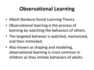 Observational Learning
• Albert Bandura-Social Learning Theory
• Observational learning is the process of
learning by watching the behaviors of others.
• The targeted behavior is watched, memorized,
and then mimicked.
• Also known as shaping and modeling,
observational learning is most common in
children as they imitate behaviors of adults.
 