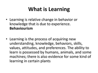 What is Learning
• Learning is relative change in behavior or
knowledge that is due to experience.
Behaviourism
• Learning is the process of acquiring new
understanding, knowledge, behaviors, skills,
values, attitudes, and preferences. The ability to
learn is possessed by humans, animals, and some
machines; there is also evidence for some kind of
learning in certain plants
 