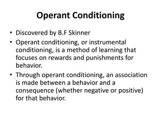 Operant Conditioning
• Discovered by B.F Skinner
• Operant conditioning, or instrumental
conditioning, is a method of learning that
focuses on rewards and punishments for
behavior.
• Through operant conditioning, an association
is made between a behavior and a
consequence (whether negative or positive)
for that behavior.
 