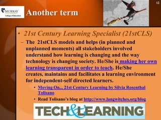 Another term 21st Century Learning Specialist (21stCLS)The  21stCLS models and helps (in planned and unplanned moments) all stakeholders involved understand how learning is changing and the way technology is changing society. He/She is making her own learning transparent in order to teach. He/She creates, maintains and facilitates a learning environment for independent-self directed learners.Moving On... 21st Century Learning by Silvia Rosenthal TolisanoRead Tolisano’s blog at http://www.langwitches.org/blog