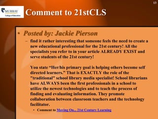 Comment to 21stCLSPosted by: Jackie Pierson find it rather interesting that someone feels the need to create a new educational professional for the 21st century! All the specialists you refer to in your article ALREADY EXIST and serve students of the 21st century!You state “Her/his primary goal is helping others become self directed learners.” That is EXACTLY the role of the "traditional" school library media specialist! School librarians have ALWAYS been the first professionals in a school to utilize the newest technologies and to teach the process of finding and evaluating information. They promote collaboration between classroom teachers and the technology facilitator.Comment to Moving On... 21st Century Learning 