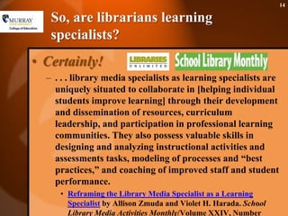 So, are librarians learning specialists?Certainly!. . . library media specialists as learning specialists are uniquely situated to collaborate in [helping individual students improve learning] through their development and dissemination of resources, curriculum leadership, and participation in professional learning communities. They also possess valuable skills in designing and analyzing instructional activities and assessments tasks, modeling of processes and “best practices,” and coaching of improved staff and student performance.Reframing the Library Media Specialist as a Learning Specialist by Allison Zmuda and Violet H. Harada. School Library Media Activities Monthly/Volume XXIV, Number 8/April 2008