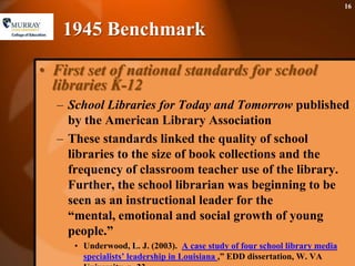1945 BenchmarkFirst set of national standards for school libraries K-12School Libraries for Today and Tomorrow published by the American Library AssociationThese standards linked the quality of school libraries to the size of book collections and the frequency of classroom teacher use of the library. Further, the school librarian was beginning to be seen as an instructional leader for the “mental, emotional and social growth of young people.”Underwood, L. J. (2003).  A case study of four school library media specialists’ leadership in Louisiana ,” EDD dissertation, W. VA University, p. 23.16