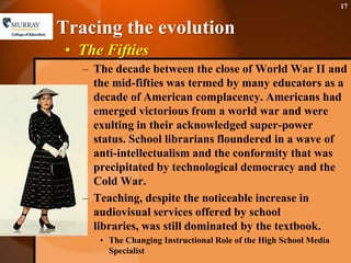 Tracing the evolutionThe FiftiesThe decade between the close of World War II and the mid-fifties was termed by many educators as a decade of American complacency. Americans had emerged victorious from a world war and were exulting in their acknowledged super-power status. School librarians floundered in a wave of anti-intellectualism and the conformity that was precipitated by technological democracy and the Cold War. Teaching, despite the noticeable increase in audiovisual services offered by school libraries, was still dominated by the textbook.The Changing Instructional Role of the High School Media Specialist17