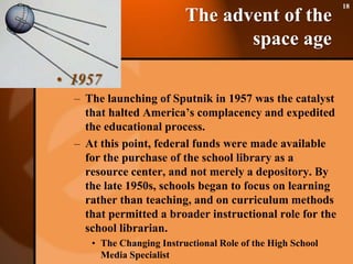 The advent of the space age1957The launching of Sputnik in 1957 was the catalyst that halted America’s complacency and expedited the educational process. At this point, federal funds were made available for the purchase of the school library as a resource center, and not merely a depository. By the late 1950s, schools began to focus on learning rather than teaching, and on curriculum methods that permitted a broader instructional role for the school librarian.The Changing Instructional Role of the High School Media Specialist18
