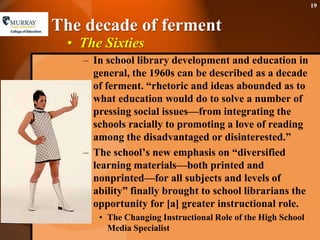 The decade of fermentThe SixtiesIn school library development and education in general, the 1960s can be described as a decade of ferment. “rhetoric and ideas abounded as to what education would do to solve a number of pressing social issues—from integrating the schools racially to promoting a love of reading among the disadvantaged or disinterested.”The school’s new emphasis on “diversified learning materials—both printed and nonprinted—for all subjects and levels of ability” finally brought to school librarians the opportunity for [a] greater instructional role. The Changing Instructional Role of the High School Media Specialist19