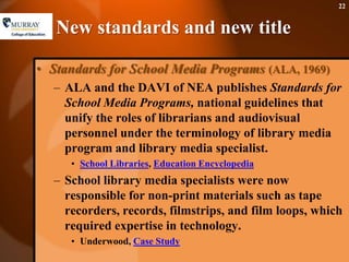 New standards and new titleStandards for School Media Programs (ALA, 1969)ALA and the DAVI of NEA publishes Standards for School Media Programs, national guidelines that unify the roles of librarians and audiovisual personnel under the terminology of library media program and library media specialist.School Libraries, Education EncyclopediaSchool library media specialists were now responsible for non-print materials such as tape recorders, records, filmstrips, and film loops, which required expertise in technology. Underwood, Case Study 22