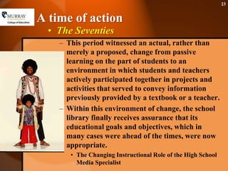 A time of actionThe SeventiesThis period witnessed an actual, rather than merely a proposed, change from passive learning on the part of students to an environment in which students and teachers actively participated together in projects and activities that served to convey information previously provided by a textbook or a teacher.Within this environment of change, the school library finally receives assurance that its educational goals and objectives, which in many cases were ahead of the times, were now appropriate. The Changing Instructional Role of the High School Media Specialist23