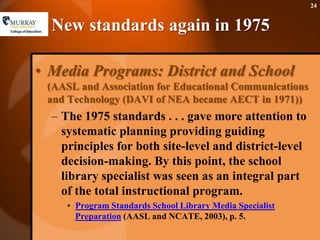 New standards again in 1975Media Programs: District and School (AASL and Association for Educational Communications and Technology (DAVI of NEA became AECT in 1971))The 1975 standards . . . gave more attention to systematic planning providing guiding principles for both site-level and district-level decision-making. By this point, the school library specialist was seen as an integral part of the total instructional program.Program Standards School Library Media Specialist Preparation (AASL and NCATE, 2003), p. 5.24