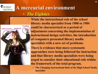 A mercurial environmentThe EightiesWhile the instructional role of the school library media specialist from 1980 to 1984 could be characterized as a period of adjustment concerning the implementation of instructional design activities, the introduction of computers presented library media specialists with a new set of problems. There is evidence that more systematic approaches were being followed for instruction and that library media specialists were being urged to consider their educational role within the framework of the total program.The Changing Instructional Role of the High School Media Specialist25