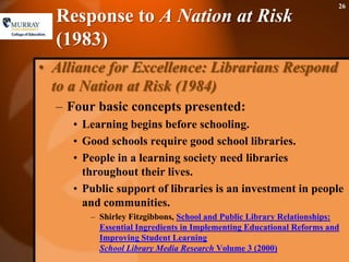Response to A Nation at Risk (1983)Alliance for Excellence: Librarians Respond to a Nation at Risk (1984)Four basic concepts presented:Learning begins before schooling. Good schools require good school libraries. People in a learning society need libraries throughout their lives. Public support of libraries is an investment in people and communities. Shirley Fitzgibbons, School and Public Library Relationships: Essential Ingredients in Implementing Educational Reforms and Improving Student LearningSchool Library Media ResearchVolume 3 (2000) 26