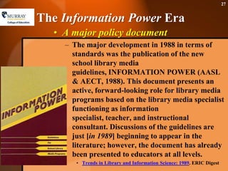The Information Power EraA major policy documentThe major development in 1988 in terms of standards was the publication of the new school library media guidelines, INFORMATION POWER (AASL & AECT, 1988). This document presents an active, forward-looking role for library media programs based on the library media specialist functioning as information specialist, teacher, and instructional consultant. Discussions of the guidelines are just [in 1989] beginning to appear in the literature; however, the document has already been presented to educators at all levels.Trends in Library and Information Science: 1989. ERIC Digest27