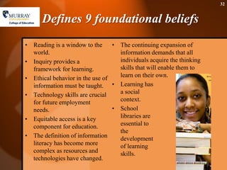 Defines 9 foundational beliefs Reading is a window to the world. Inquiry provides a framework for learning. Ethical behavior in the use of information must be taught. Technology skills are crucial for future employment needs.  Equitable access is a key component for education. The definition of information literacy has become more complex as resources and technologies have changed. The continuing expansion of information demands that all individuals acquire the thinking skills that will enable them to learn on their own. Learning has a social context. School libraries are essential to the development of learning skills.32