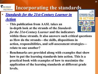 Incorporating the standardsStandards for the 21st-Century Learner in ActionThis publication from AASL takes an in-depth look at the strands of the Standards for the 21st-Century Learner and the indicators within those strands. It also answers such critical questions as How do the strands—the skills, dispositions in action, responsibilities, and self-assessment strategies—relate to one another?Benchmarks are provided along with examples that show how to put the learning standards into action. This is a practical book with examples of how to maximize the application of the learning standards at different grade levels. 35