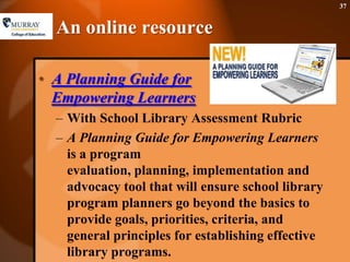 An online resourceA Planning Guide for Empowering LearnersWith School Library Assessment RubricA Planning Guide for Empowering Learners is a program evaluation, planning, implementation and advocacy tool that will ensure school library program planners go beyond the basics to provide goals, priorities, criteria, and general principles for establishing effective library programs. 37