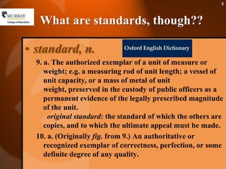 What are standards, though??standard, n.9. a. The authorized exemplar of a unit of measure or weight; e.g. a measuring rod of unit length; a vessel of unit capacity, or a mass of metal of unit weight, preserved in the custody of public officers as a permanent evidence of the legally prescribed magnitude of the unit.  original standard: the standard of which the others are copies, and to which the ultimate appeal must be made. 10. a. (Originally fig. from 9.) An authoritative or recognized exemplar of correctness, perfection, or some definite degree of any quality.