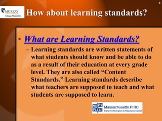 How about learning standards?What are Learning Standards?Learning standards are written statements of what students should know and be able to do as a result of their education at every grade level. They are also called “Content Standards.” Learning standards describe what teachers are supposed to teach and what students are supposed to learn. 