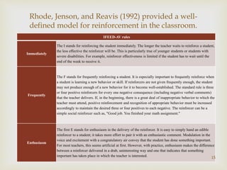 
IFEED-AV rules
Immediately
The I stands for reinforcing the student immediately. The longer the teacher waits to reinforce a student,
the less effective the reinforcer will be. This is particularly true of younger students or students with
severe disabilities. For example, reinforcer effectiveness is limited if the student has to wait until the
end of the week to receive it.
Frequently
The F stands for frequently reinforcing a student. It is especially important to frequently reinforce when
a student is learning a new behavior or skill. If reinforcers are not given frequently enough, the student
may not produce enough of a new behavior for it to become well-established. The standard rule is three
or four positive reinforcers for every one negative consequence (including negative verbal comments)
that the teacher delivers. If, in the beginning, there is a great deal of inappropriate behavior to which the
teacher must attend, positive reinforcement and recognition of appropriate behavior must be increased
accordingly to maintain the desired three or four positives to each negative. The reinforcer can be a
simple social reinforcer such as, "Good job. You finished your math assignment."
Enthusiasm
The first E stands for enthusiasm in the delivery of the reinforcer. It is easy to simply hand an edible
reinforcer to a student; it takes more effort to pair it with an enthusiastic comment. Modulation in the
voice and excitement with a congratulatory air convey that the student has done something important.
For most teachers, this seems artificial at first. However, with practice, enthusiasm makes the difference
between a reinforcer delivered in a drab, uninteresting way and one that indicates that something
important has taken place in which the teacher is interested. 15
Rhode, Jenson, and Reavis (1992) provided a well-
defined model for reinforcement in the classroom.
 