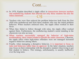 
 In 1970, Kaplan described a ripple effect in transactions between teachers
and misbehaving students that affected not only those students but also the
entire classroom.
 Teachers who were firm reduced the problem behaviors both from the first
child who misbehaved and from those students who saw the initial problem
behavior. When teachers enforced rules, the ripple effect worked in their
favor.
 When they failed to follow through with rules, the ripple effect worked
against them. Furthermore, the misbehaving student's social standing in the
classroom was also an issue.
 When teachers successfully managed the behavior of high-status
troublemakers, their control tended to benefit the entire classroom. Likewise,
the ripple effect when high-status offenders were not managed increased
negative behaviors among others.
 Finally, when managing a disruptive behavior, it is important to focus on
tasks and behaviors rather than on approval. In the latter situation, teachers
may focus on their relationship with the disruptive student when trying to get
that student to behave. This strategy, unfortunately, is usually ineffective
over the long term.
3
Cont….
 