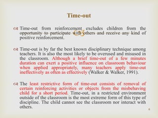 
 Time-out from reinforcement excludes children from the
opportunity to participate with others and receive any kind of
positive reinforcement.
 Time-out is by far the best known disciplinary technique among
teachers. It is also the most likely to be overused and misused in
the classroom. Although a brief time-out of a few minutes
duration can exert a positive influence on classroom behaviour
when applied appropriately, many teachers apply time-out
ineffectively as often as effectively (Walker & Walker, 1991).
 The least restrictive form of time-out consists of removal of
certain reinforcing activities or objects from the misbehaving
child for a short period. Time-out, in a restricted environment
outside of the classroom is the most extreme form of this type of
discipline. The child cannot see the classroom nor interact with
others. 6
Time-out
 