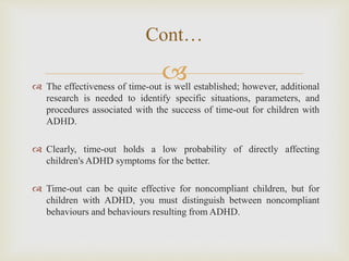  The effectiveness of time-out is well established; however, additional
research is needed to identify specific situations, parameters, and
procedures associated with the success of time-out for children with
ADHD.
 Clearly, time-out holds a low probability of directly affecting
children's ADHD symptoms for the better.
 Time-out can be quite effective for noncompliant children, but for
children with ADHD, you must distinguish between noncompliant
behaviours and behaviours resulting from ADHD.
Cont…
 