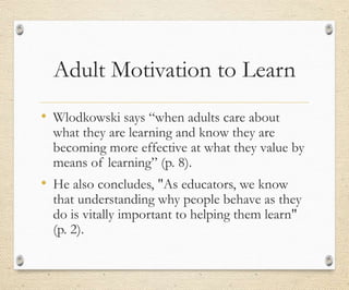 Adult Motivation to Learn
• Wlodkowski says “when adults care about
what they are learning and know they are
becoming more effective at what they value by
means of learning” (p. 8).
• He also concludes, "As educators, we know
that understanding why people behave as they
do is vitally important to helping them learn"
(p. 2).
 