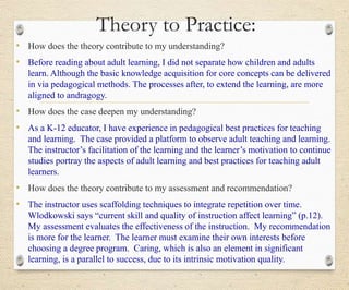 Theory to Practice:
• How does the theory contribute to my understanding?
• Before reading about adult learning, I did not separate how children and adults
learn. Although the basic knowledge acquisition for core concepts can be delivered
in via pedagogical methods. The processes after, to extend the learning, are more
aligned to andragogy.
• How does the case deepen my understanding?
• As a K-12 educator, I have experience in pedagogical best practices for teaching
and learning. The case provided a platform to observe adult teaching and learning.
The instructor’s facilitation of the learning and the learner’s motivation to continue
studies portray the aspects of adult learning and best practices for teaching adult
learners.
• How does the theory contribute to my assessment and recommendation?
• The instructor uses scaffolding techniques to integrate repetition over time.
Wlodkowski says “current skill and quality of instruction affect learning” (p.12).
My assessment evaluates the effectiveness of the instruction. My recommendation
is more for the learner. The learner must examine their own interests before
choosing a degree program. Caring, which is also an element in significant
learning, is a parallel to success, due to its intrinsic motivation quality.
 