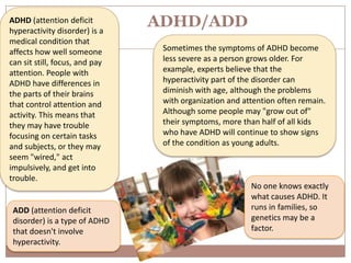 ADHD (attention deficit
hyperactivity disorder) is a
                                ADHD/ADD
medical condition that
affects how well someone         Sometimes the symptoms of ADHD become
can sit still, focus, and pay    less severe as a person grows older. For
attention. People with           example, experts believe that the
ADHD have differences in         hyperactivity part of the disorder can
the parts of their brains        diminish with age, although the problems
that control attention and       with organization and attention often remain.
activity. This means that        Although some people may "grow out of"
they may have trouble            their symptoms, more than half of all kids
focusing on certain tasks        who have ADHD will continue to show signs
and subjects, or they may        of the condition as young adults.
seem "wired," act
impulsively, and get into
trouble.
                                                         No one knows exactly
                                                         what causes ADHD. It
 ADD (attention deficit                                  runs in families, so
 disorder) is a type of ADHD                             genetics may be a
 that doesn't involve                                    factor.
 hyperactivity.
 