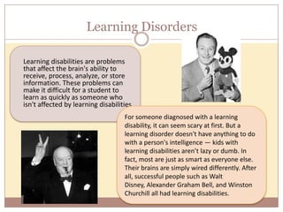 Learning Disorders

Learning disabilities are problems
that affect the brain's ability to
receive, process, analyze, or store
information. These problems can
make it difficult for a student to
learn as quickly as someone who
isn't affected by learning disabilities.
                                    For someone diagnosed with a learning
                                    disability, it can seem scary at first. But a
                                    learning disorder doesn't have anything to do
                                    with a person's intelligence — kids with
                                    learning disabilities aren’t lazy or dumb. In
                                    fact, most are just as smart as everyone else.
                                    Their brains are simply wired differently. After
                                    all, successful people such as Walt
                                    Disney, Alexander Graham Bell, and Winston
                                    Churchill all had learning disabilities.
 