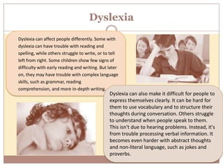 Dyslexia
Dyslexia can affect people differently. Some with
dyslexia can have trouble with reading and
spelling, while others struggle to write, or to tell
left from right. Some children show few signs of
difficulty with early reading and writing. But later
on, they may have trouble with complex language
skills, such as grammar, reading
comprehension, and more in-depth writing.
                                               Dyslexia can also make it difficult for people to
                                               express themselves clearly. It can be hard for
                                               them to use vocabulary and to structure their
                                               thoughts during conversation. Others struggle
                                               to understand when people speak to them.
                                               This isn't due to hearing problems. Instead, it's
                                               from trouble processing verbal information. It
                                               becomes even harder with abstract thoughts
                                               and non-literal language, such as jokes and
                                               proverbs.
 