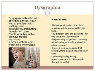 Dysgraphia

Dysgraphia makes the act       What Can Help?
of writing difficult. It can
lead to problems with
spelling, poor                 •Use paper with raised lines for a
handwriting, and putting       sensory guide to staying within the
thoughts on paper.             lines.
People with dysgraphia         •Try different pens and pencils to find
can have trouble               one that's most comfortable.
organizing                     •Begin writing assignments creatively
letters, numbers, and          with drawing, or speaking ideas into
words on a line or page.       a tape recorder
                               •Create a step-by-step plan that
                               breaks writing assignments into small
                               tasks
                               • When organizing writing
                               projects, create a list of keywords
                               that will be useful
 