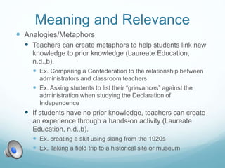 Meaning and Relevance
 Analogies/Metaphors
 Teachers can create metaphors to help students link new
knowledge to prior knowledge (Laureate Education,
n.d.,b).
 Ex. Comparing a Confederation to the relationship between
administrators and classroom teachers
 Ex. Asking students to list their “grievances” against the
administration when studying the Declaration of
Independence
 If students have no prior knowledge, teachers can create
an experience through a hands-on activity (Laureate
Education, n.d.,b).
 Ex. creating a skit using slang from the 1920s
 Ex. Taking a field trip to a historical site or museum
 