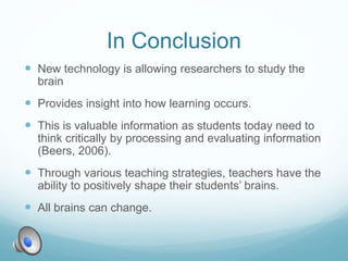 In Conclusion
 New technology is allowing researchers to study the
brain
 Provides insight into how learning occurs.
 This is valuable information as students today need to
think critically by processing and evaluating information
(Beers, 2006).
 Through various teaching strategies, teachers have the
ability to positively shape their students’ brains.
 All brains can change.
 