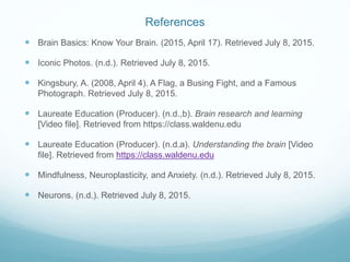 References
 Brain Basics: Know Your Brain. (2015, April 17). Retrieved July 8, 2015.
 Iconic Photos. (n.d.). Retrieved July 8, 2015.
 Kingsbury, A. (2008, April 4). A Flag, a Busing Fight, and a Famous
Photograph. Retrieved July 8, 2015.
 Laureate Education (Producer). (n.d.,b). Brain research and learning
[Video file]. Retrieved from https://class.waldenu.edu
 Laureate Education (Producer). (n.d.a). Understanding the brain [Video
file]. Retrieved from https://class.waldenu.edu
 Mindfulness, Neuroplasticity, and Anxiety. (n.d.). Retrieved July 8, 2015.
 Neurons. (n.d.). Retrieved July 8, 2015.
 
