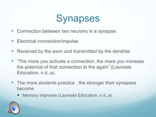 Synapses
 Connection between two neurons in a synapse
 Electrical connection/impulse
 Received by the axon and transmitted by the dendrite
 “The more you activate a connection, the more you increase
the potential of that connection to fire again” (Laureate
Education, n.d.,a).
 The more students practice , the stronger their synapses
become
 Memory improves (Laureate Education, n.d.,a).
 