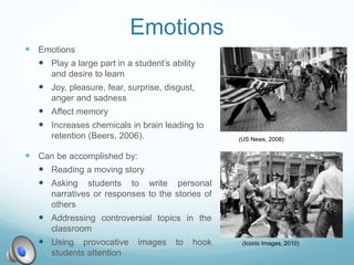 Emotions
 Emotions
 Play a large part in a student’s ability
and desire to learn
 Joy, pleasure, fear, surprise, disgust,
anger and sadness
 Affect memory
 Increases chemicals in brain leading to
retention (Beers, 2006).
 Can be accomplished by:
 Reading a moving story
 Asking students to write personal
narratives or responses to the stories of
others
 Addressing controversial topics in the
classroom
 Using provocative images to hook
students attention
(US News, 2008)
(Iconic Images, 2010)
 