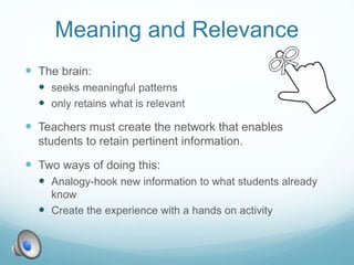 Meaning and Relevance
 The brain:
 seeks meaningful patterns
 only retains what is relevant
 Teachers must create the network that enables
students to retain pertinent information.
 Two ways of doing this:
 Analogy-hook new information to what students already
know
 Create the experience with a hands on activity
 