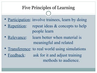 Five Principles of Learning
 Participation: involve trainees, learn by doing
 Repetition: repeat ideas & concepts to help
people learn
 Relevance: learn better when material is
meaningful and related
 Transference: to real world using simulations
 Feedback: ask for it and adjust training
methods to audience.
 